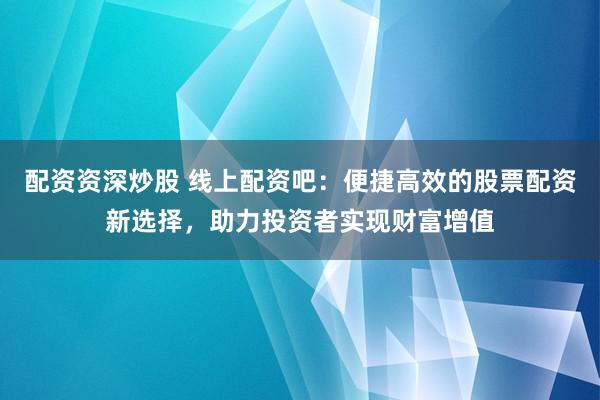 配资资深炒股 线上配资吧：便捷高效的股票配资新选择，助力投资者实现财富增值